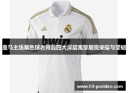 皇马主场黑色球衣背后四大深层寓意展现荣耀与坚韧