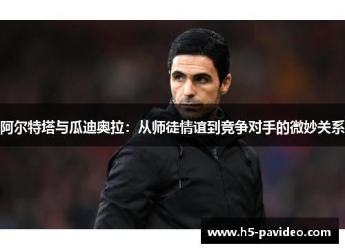 阿尔特塔与瓜迪奥拉：从师徒情谊到竞争对手的微妙关系