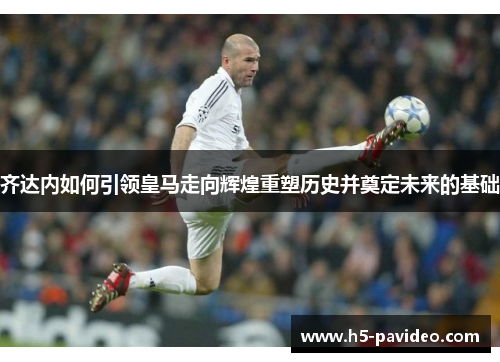 齐达内如何引领皇马走向辉煌重塑历史并奠定未来的基础 齐达内如何引领皇马走向辉煌重塑历史并奠定未来的基础