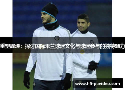 重塑辉煌:探讨国际米兰球迷文化与球迷参与的独特魅力 重塑辉煌:探讨国际米兰球迷文化与球迷参与的独特魅力