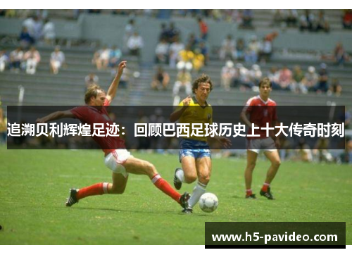追溯贝利辉煌足迹:回顾巴西足球历史上十大传奇时刻 追溯贝利辉煌足迹:回顾巴西足球历史上十大传奇时刻