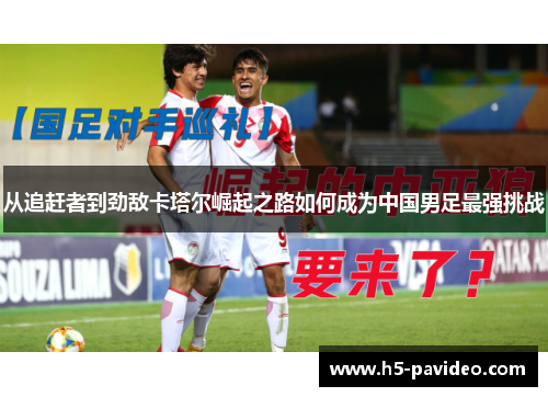 从追赶者到劲敌卡塔尔崛起之路如何成为中国男足最强挑战