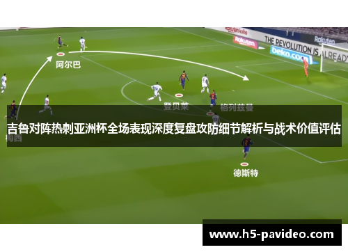 吉鲁对阵热刺亚洲杯全场表现深度复盘攻防细节解析与战术价值评估