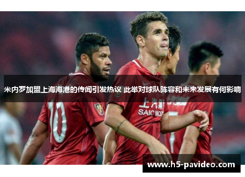 米内罗加盟上海海港的传闻引发热议 此举对球队阵容和未来发展有何影响