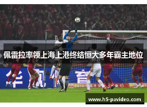 佩雷拉率领上海上港终结恒大多年霸主地位 佩雷拉率领上海上港终结恒大多年霸主地位