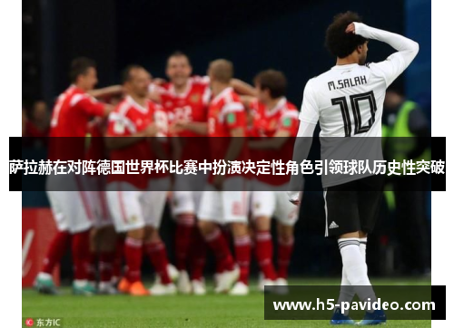 萨拉赫在对阵德国世界杯比赛中扮演决定性角色引领球队历史性突破