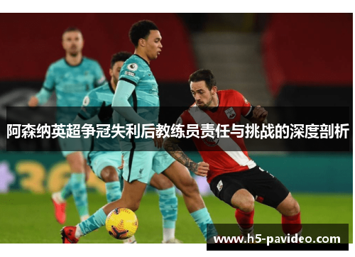阿森纳英超争冠失利后教练员责任与挑战的深度剖析