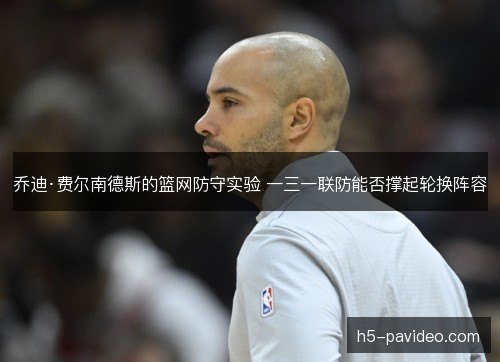 乔迪·费尔南德斯的篮网防守实验 一三一联防能否撑起轮换阵容